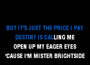 BUT IT'S JUST THE PRICE I PAY
DESTINY IS CALLING ME
OPEN UP MY EAGER EYES
'CAUSE I'M MISTER BRIGHTSIDE