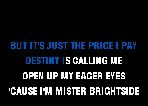 BUT IT'S JUST THE PRICE I PAY
DESTINY IS CALLING ME
OPEN UP MY EAGER EYES
'CAUSE I'M MISTER BRIGHTSIDE