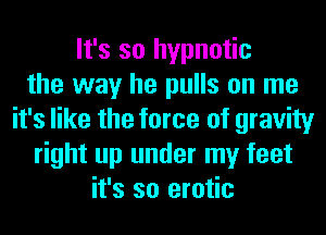 It's so hypnotic
the way he pulls on me
it's like the force of gravity
right up under my feet
it's so erotic