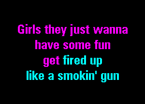 Girls they just wanna
have some fun

get fired up
like a smokin' gun