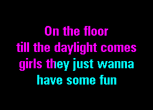 0n the floor
till the daylight comes

girls they just wanna
have some fun