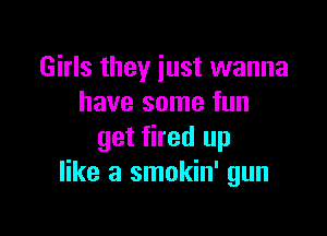 Girls they just wanna
have some fun

get fired up
like a smokin' gun