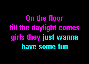 0n the floor
till the daylight comes

girls they just wanna
have some fun