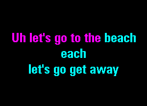 Uh let's go to the beach

each
let's go get away