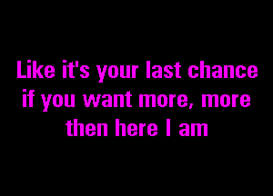 Like it's your last chance

if you want more. more
then here I am