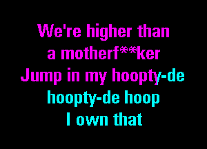 We're higher than
a motherfwker

Jump in my hoopty-de
hoopty-de hoop
I own that