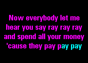 Now everybody let me
hear you say ray ray ray
and spend all your money
'cause they pay pay pay