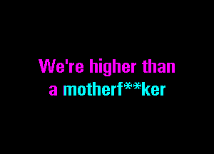 We're higher than

a motherfwker