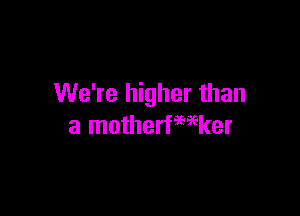 We're higher than

a motherfwker