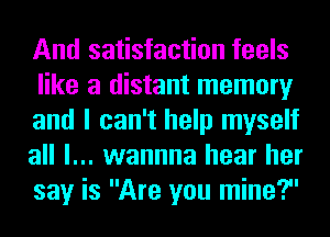 And satisfaction feels
like a distant memory
and I can't help myself
all I... wannna hear her
say is Are you mine?