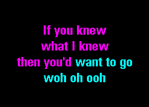 If you knew
what I knew

then you'd want to go
woh oh ooh