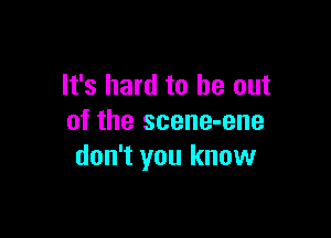 It's hard to be out

of the scene-ene
don't you know