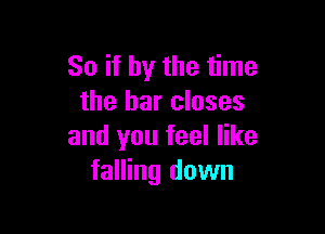 So if by the time
the bar closes

and you feel like
falling down