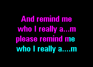 And remind me
who I really a...m

please remind me
who I really a....m