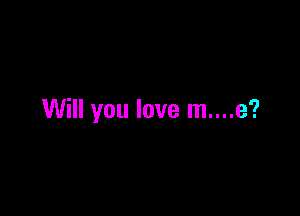 Will you love m....e?