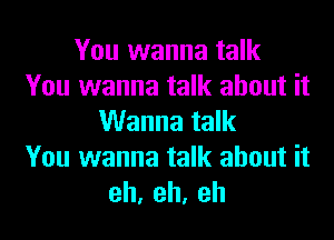 You wanna talk
You wanna talk about it
Wanna talk
You wanna talk about it
eh,eh,eh