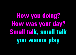 How you doing?
How was your day?

Small talk, small talk
you wanna play