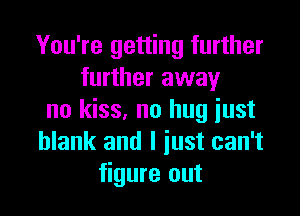 You're getting further
further away

no kiss, no hug just
blank and I just can't
figure out