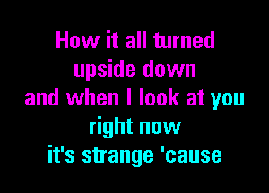 How it all turned
upside down

and when I look at you
right now
it's strange 'cause