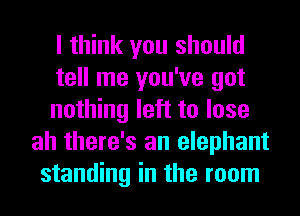 I think you should
tell me you've got
nothing left to lose
ah there's an elephant
standing in the room