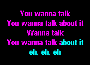 You wanna talk
You wanna talk about it
Wanna talk
You wanna talk about it
eh,eh,eh