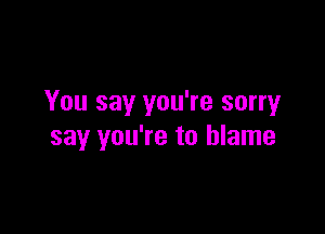 You say you're sorryr

say you're to blame