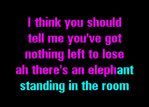 I think you should
tell me you've got
nothing left to lose
ah there's an elephant
standing in the room