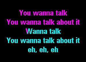 You wanna talk
You wanna talk about it
Wanna talk
You wanna talk about it
eh,eh,eh