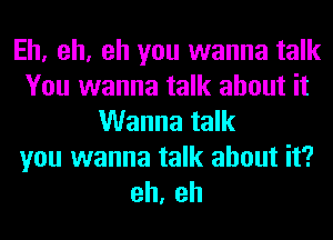 Eh, oh, oh you wanna talk
You wanna talk about it
Wanna talk
you wanna talk about it?
oh, oh