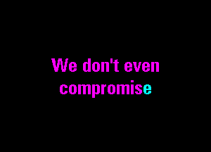 We don't even

compromise