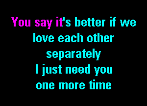 You say it's better if we
love each other

separately
I just need you
one more time