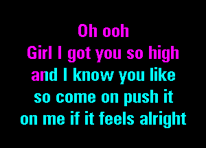 0h ooh
Girl I got you so high

and I know you like
so come on push it
on me if it feels alright