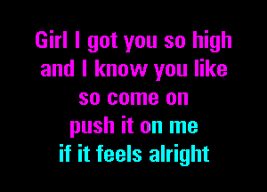 Girl I got you so high
and I know you like

so come on
push it on me
if it feels alright