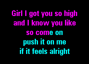 Girl I got you so high
and I know you like

so come on
push it on me
if it feels alright