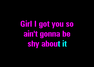 Girl I got you so

ain't gonna be
shy about it