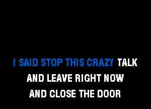 I SAID STOP THIS CRAZY TALK
AND LEAVE RIGHT NOW
AND CLOSE THE DOOR