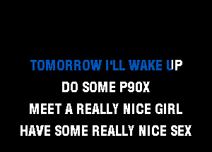 TOMORROW I'LL WAKE UP
DO SOME P90X
MEET A REALLY NICE GIRL
HAVE SOME REALLY NICE SEX