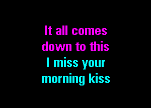 It all comes
down to this

I miss your
morning kiss