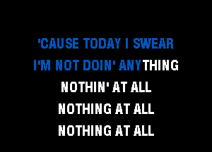 'CAU SE TODAY I SWEAR
I'M NOT DOIN' ANYTHING
NDTHIN' AT ALL
NOTHING AT ALL

NOTHING M ALL I