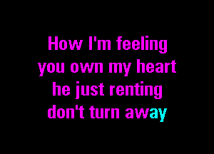 How I'm feeling
you own my heart

he iust renting
don't turn away