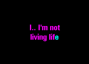 l.. I'm not

living life
