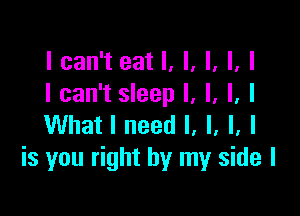 I can't eat I, I, I, I, I
I can't sleep I, l, l, I

What I need I, I, I, I
is you right by my side I