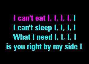 I can't eat I, I, I, I, I
I can't sleep I, l, l, I

What I need I, I, I, I
is you right by my side I