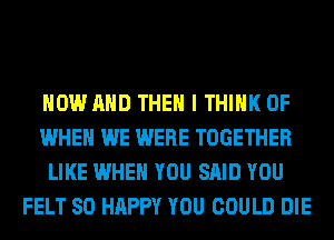 NOW AND THEN I THINK OF
WHEN WE WERE TOGETHER
LIKE WHEN YOU SAID YOU
FELT SO HAPPY YOU COULD DIE