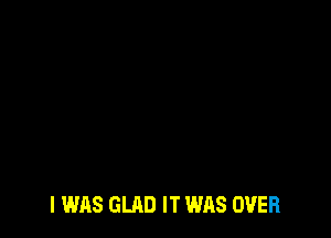 I WAS GLAD IT WAS OVER