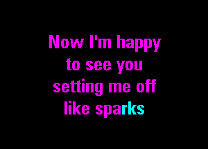 Now I'm happy
to see you

setting me off
like sparks