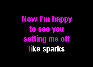 Now I'm happy
to see you

setting me off
like sparks