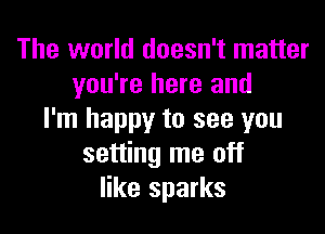 The world doesn't matter
you're here and

I'm happy to see you
setting me off
like sparks