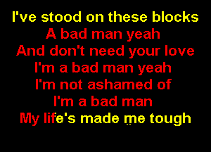 I've stood on these blocks
A bad man yeah
And don't need your love
I'm a bad man yeah
I'm not ashamed of
I'm a bad man
My life's made me tough