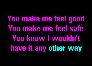 You make me feel good
You make me feel safe
You know I wouldn't
have it any other way